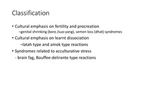 Classification
• Cultural emphasis on fertility and procreation
–genital shrinking (koro /suo-yang), semen loss (dhat) syndromes
• Cultural emphasis on learnt dissociation
–latah type and amok type reactions
• Syndromes related to acculturative stress
- brain fag, Bouffee-delirante type reactions
 