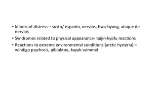 • Idioms of distress – susto/ espanto, nervios, hwa-byung, ataque de
nervios
• Syndromes related to physical appearance- taijin-kyofu reactions
• Reactions to extreme environmental conditions (arctic hysteria) –
windigo psychosis, pibloktoq, kayak-svimmel
 
