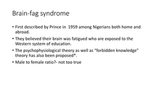 Brain-fag syndrome
• First described by Prince in 1959 among Nigerians both home and
abroad.
• They believed their brain was fatigued who are exposed to the
Western system of education.
• The psychophysiological theory as well as “forbidden knowledge”
theory has also been proposed*.
• Male to female ratio?- not too true
 