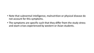 • Note that subnormal intelligence, malnutrition or physical disease do
not account for this symptoms.
• The symptoms are specific such that they differ from the study stress
and exam crises experienced by western or Asian students.
 