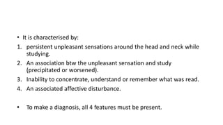 • It is characterised by:
1. persistent unpleasant sensations around the head and neck while
studying.
2. An association btw the unpleasant sensation and study
(precipitated or worsened).
3. Inability to concentrate, understand or remember what was read.
4. An associated affective disturbance.
• To make a diagnosis, all 4 features must be present.
 