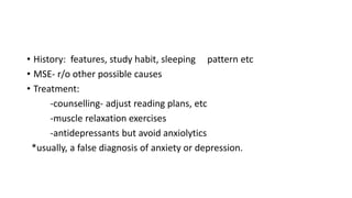 • History: features, study habit, sleeping pattern etc
• MSE- r/o other possible causes
• Treatment:
-counselling- adjust reading plans, etc
-muscle relaxation exercises
-antidepressants but avoid anxiolytics
*usually, a false diagnosis of anxiety or depression.
 