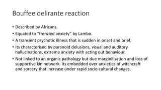 Bouffee delirante reaction
• Described by Africans.
• Equated to “frenzied anxiety” by Lambo.
• A transient psychotic illness that is sudden in onset and brief.
• Its characterised by paranoid delusions, visual and auditory
hallucinations, extreme anxiety with acting out behaviour.
• Not linked to an organic pathology but due marginilisation and loss of
supportive kin network. Its embedded over anxieties of witchcraft
and sorcery that increase under rapid socio cultural changes.
 