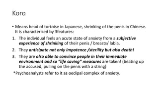 Koro
• Means head of tortoise in Japanese, shrinking of the penis in Chinese.
It is characterised by 3features:
1. The individual feels an acute state of anxiety from a subjective
experience of shrinking of their penis / breasts/ labia.
2. They anticipate not only impotence /sterility but also death!
3. They are also able to convince people in their immediate
environment and so “life saving” measures are taken! (beating up
the accused, pulling on the penis with a string)
*Psychoanalysts refer to it as oedipal complex of anxiety.
 