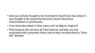 • Koro was initially thought to be restricted to South East Asia where it
was thought to be caused by excessive sexual intercourse
/masturbation or promiscuity.
• It has been described in other areas such as Nigeria, England!
• They however do not have all 3 key features and they are also
associated with a psychotic illness and so they are described as “koro-
like” disorder
 