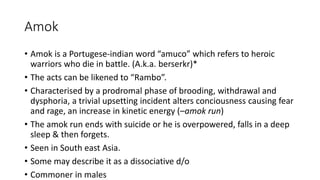 Amok
• Amok is a Portugese-indian word “amuco” which refers to heroic
warriors who die in battle. (A.k.a. berserkr)*
• The acts can be likened to “Rambo”.
• Characterised by a prodromal phase of brooding, withdrawal and
dysphoria, a trivial upsetting incident alters conciousness causing fear
and rage, an increase in kinetic energy (–amok run)
• The amok run ends with suicide or he is overpowered, falls in a deep
sleep & then forgets.
• Seen in South east Asia.
• Some may describe it as a dissociative d/o
• Commoner in males
 