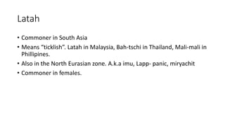 Latah
• Commoner in South Asia
• Means “ticklish”. Latah in Malaysia, Bah-tschi in Thailand, Mali-mali in
Phillipines.
• Also in the North Eurasian zone. A.k.a imu, Lapp- panic, miryachit
• Commoner in females.
 