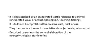 • It is characterised by an exaggerated startle response to a stimuli
(unexpected visual or acoustic perception, touching, tickling).
• It is followed by coprolalic utterances like cunt, prick or ass.
• They then enter a transient dissociative state (echolalia, echopraxia)
• Described by some as the cultural elaboration of the
neurophysiological startle reflex
 