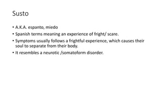 Susto
• A.K.A. espanto, miedo
• Spanish terms meaning an experience of fright/ scare.
• Symptoms usually follows a frightful experience, which causes their
soul to separate from their body.
• It resembles a neurotic /somatoform disorder.
 
