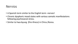 Nervios
• A Spanish term similar to the English term –nerves!
• Chronic dysphoric mood states with various somatic manifestations
following psychosocial stress.
• Similar to hwa-byung (fire-illness) in China /Korea.
 