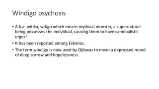 Windigo psychosis
• A.k.a. witiko, witigo which means mythical monster, a supernatural
being possesses the individual, causing them to have cannibalistic
urges!
• It has been reported among Eskimos.
• The term windigo is now used by Ojibwas to mean a depressed mood
of deep sorrow and hopelessness.
 