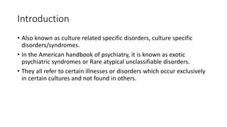 Introduction
• Also known as culture related specific disorders, culture specific
disorders/syndromes.
• In the American handbook of psychiatry, it is known as exotic
psychiatric syndromes or Rare atypical unclassifiable disorders.
• They all refer to certain illnesses or disorders which occur exclusively
in certain cultures and not found in others.
 