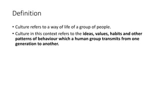 Definition
• Culture refers to a way of life of a group of people.
• Culture in this context refers to the ideas, values, habits and other
patterns of behaviour which a human group transmits from one
generation to another.
 