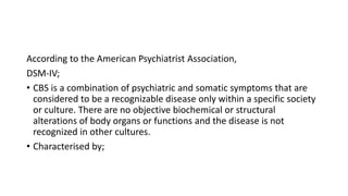 According to the American Psychiatrist Association,
DSM-IV;
• CBS is a combination of psychiatric and somatic symptoms that are
considered to be a recognizable disease only within a specific society
or culture. There are no objective biochemical or structural
alterations of body organs or functions and the disease is not
recognized in other cultures.
• Characterised by;
 