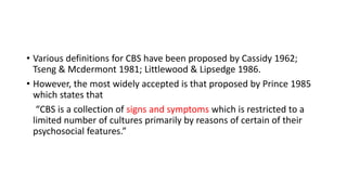 • Various definitions for CBS have been proposed by Cassidy 1962;
Tseng & Mcdermont 1981; Littlewood & Lipsedge 1986.
• However, the most widely accepted is that proposed by Prince 1985
which states that
“CBS is a collection of signs and symptoms which is restricted to a
limited number of cultures primarily by reasons of certain of their
psychosocial features.”
 