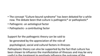 • The concept “Culture bound syndrome” has been debated for a while
now. The debate been that culture is pathogenic* or pathoplastic*
• Pathogenic- an aetiological factor
• Pathoplastic- a contributing factor
Support for the pathogenic theory can be said to
be generated by the appreciation of the role of
psychological, social and cultural factors in illnesses
Pathoplastic theory can also be supported by the fact that culture has
been shown to influence the manifestation of illnesses and may be very
 
