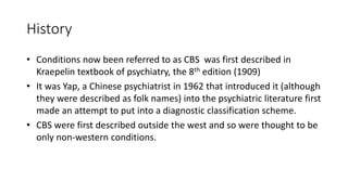 History
• Conditions now been referred to as CBS was first described in
Kraepelin textbook of psychiatry, the 8th edition (1909)
• It was Yap, a Chinese psychiatrist in 1962 that introduced it (although
they were described as folk names) into the psychiatric literature first
made an attempt to put into a diagnostic classification scheme.
• CBS were first described outside the west and so were thought to be
only non-western conditions.
 
