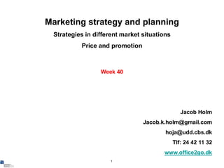 Marketing strategy and planning
 Strategies in different market situations
          Price and promotion



                 Week 40




                                                Jacob Holm
                                Jacob.k.holm@gmail.com
                                        hoja@udd.cbs.dk
                                             Tlf: 24 42 11 32
                                       www.office2go.dk
                     1
 