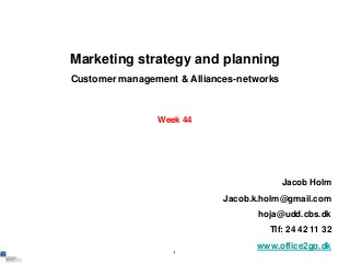 Marketing strategy and planning
Customer management & Alliances-networks



                Week 44




                                           Jacob Holm
                             Jacob.k.holm@gmail.com
                                    hoja@udd.cbs.dk
                                      Tlf: 24 42 11 32
                                   www.office2go.dk
                   1
 