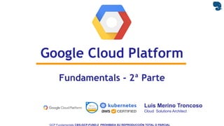 GCP Fundamentals CBS-GCP-FUND-2 PROHIBIDA SU REPRODUCCIÓN TOTAL O PARCIAL
Luis Merino Troncoso
Cloud Solutions Architect
Fundamentals - 2ª Parte
Google Cloud Platform
 