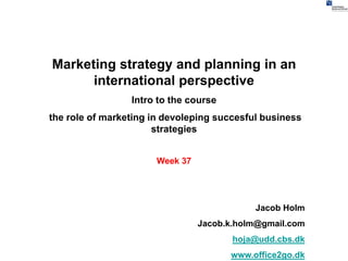 Marketing strategy and planning in an
      international perspective
                 Intro to the course
the role of marketing in devoleping succesful business
                       strategies


                       Week 37




                                            Jacob Holm
                                 Jacob.k.holm@gmail.com
                                        hoja@udd.cbs.dk
                                       www.office2go.dk
 