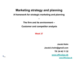 1
Marketing strategy and planning
A framework for strategic marketing and planning
-
The firm and its environment –
Customer and competitor analysis
Week 37
Jacob Holm
Jacob.k.holm@gmail.com
Tlf: 24 42 11 32
www.office2go.dk
www.Office2go.dk
 