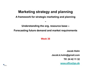 Marketing strategy and planning
     A framework for strategic marketing and planning
                            -
          Understanding the org. resource base –
    Forecasting future demand and market requirements


                         Week 38




                                               Jacob Holm
                                   Jacob.k.holm@gmail.com
                                            Tlf: 24 42 11 32
                                         www.office2go.dk
1
 