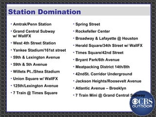 Billboards Rail &    Bus Street    Malls Subway   Furniture Station Domination Amtrak/Penn Station  Grand Central Subway    w/ WallFX West 4th Street Station  Yankee Stadium/161st street  59th & Lexington Avenue  59th & 5th Avenue  Willets Pt../Shea Stadium Union Square w/ WallFX  125th/Lexington Avenue 7 Train @ Times Square Spring Street  Rockefeller Center  Broadway & Lafayette @ Houston  Herald Square/34th Street w/ WallFX Times Square/42nd Street  Bryant Park/6th Avenue Meatpacking District 14th/8th  42ndSt. Corridor Underground  Jackson Heights/Roosevelt Avenue Atlantic Avenue – Brooklyn 7 Train Mini @ Grand Central Subway  