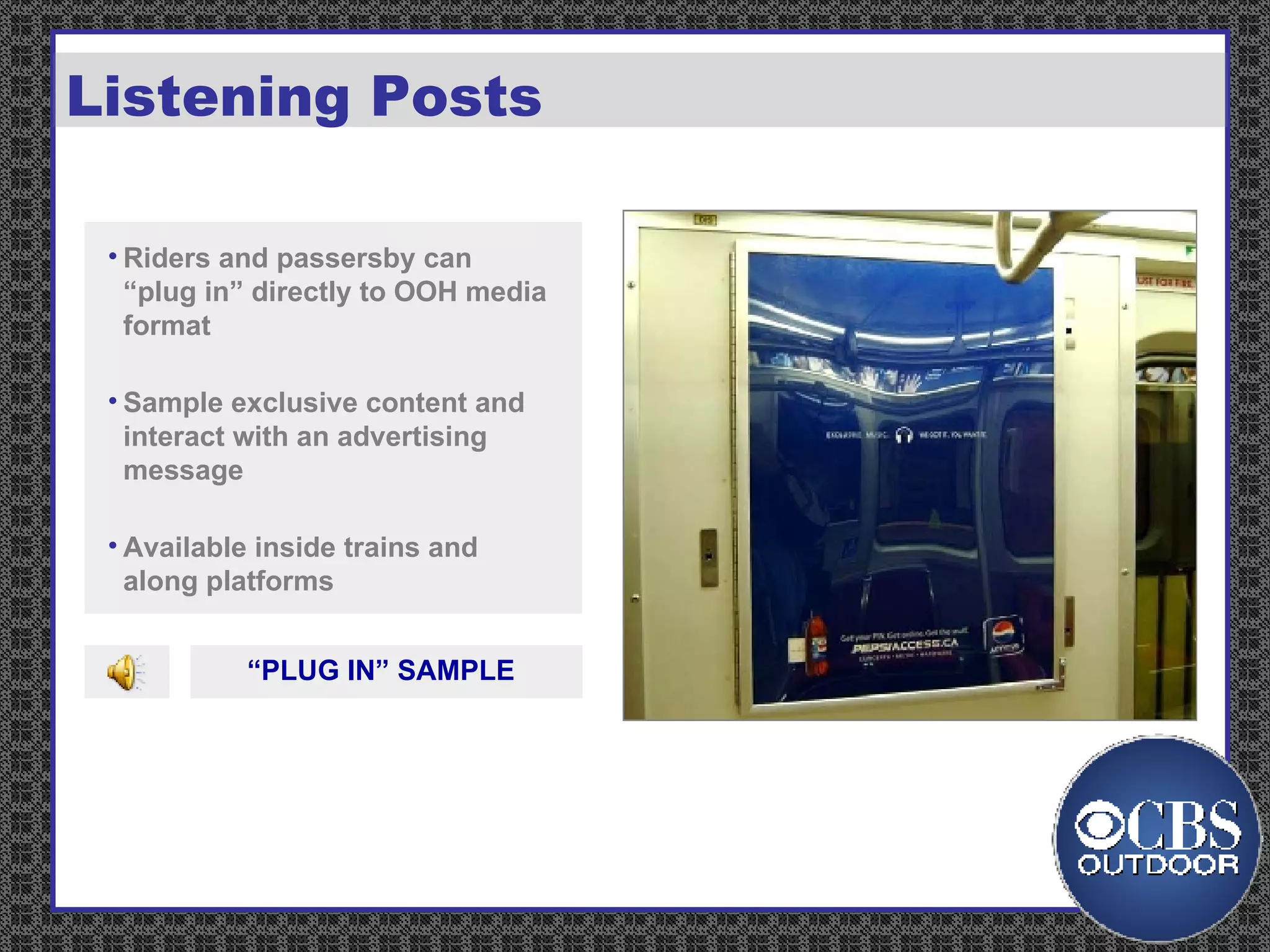 Listening Posts Riders and passersby can “plug in” directly to OOH media format Sample exclusive content and interact with an advertising message Available inside trains and along platforms “ PLUG IN” SAMPLE 