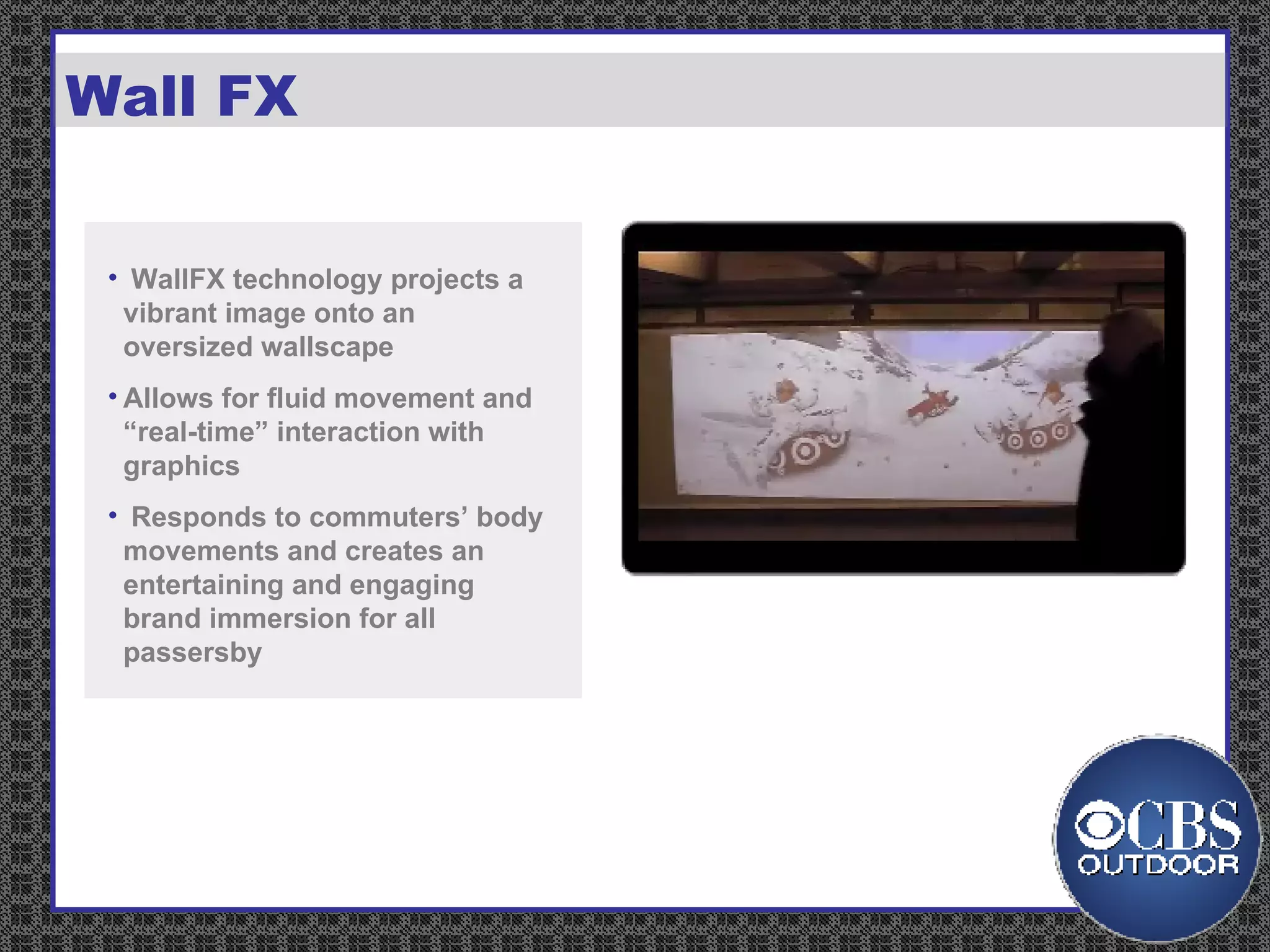 Wall FX WallFX technology projects a vibrant image onto an oversized wallscape  Allows for fluid movement and “real-time” interaction with graphics  Responds to commuters’ body movements and creates an entertaining and engaging brand immersion for all passersby 