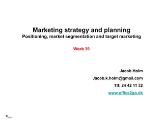 Marketing strategy and planning
    Positioning, market segmentation and target marketing

                          Week 39




                                                Jacob Holm
                                    Jacob.k.holm@gmail.com
                                             Tlf: 24 42 11 32
                                          www.office2go.dk




1
 