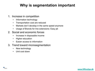 Why is segmentation important

     1. Increase in competition
        •   Information technology
        •   Transportation cost are reduced
        •   Markets don’t develop in the same speed anymore
        •   Usage of Brands for line extensions: Easy jet
     2. Social and economic forces
        •   Increase in disposable income
        •   Higher education
        •   Easier access to information
     3. Trend toward microsegmentation
        •   New technology
        •   Unit cost down




18
                                                              www.Office2go.dk
 