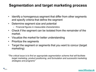 Segmentation and target marketing process

     • Identify a homogenous segment that differ from other segments
       and specify criteria that define the segment
     • Determine segment size and potential
          – Financial figures in measurable characteristics
     • Check if the segment can be isolated from the remainder of the
       market.
     • Visualize the market for better understanding
     • Prioritize the segments
     • Target the segment or segments that you want to concur (target
       marketing)

     “The critical issue is to find an appropriate segmentation scheme that will facilitate
        target marketing, product positioning, and formulation and successful marketing
        strategies and programs”


20
                                                                                 www.Office2go.dk
 