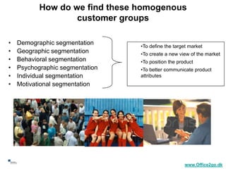How do we find these homogenous
                        customer groups

     •   Demographic segmentation     •To define the target market
     •   Geographic segmentation      •To create a new view of the market
     •   Behavioral segmentation      •To position the product
     •   Psychographic segmentation   •To better communicate product
     •   Individual segmentation      attributes
     •   Motivational segmentation




22
                                                          www.Office2go.dk
 