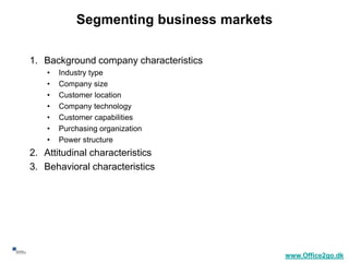 Segmenting business markets

     1. Background company characteristics
         •   Industry type
         •   Company size
         •   Customer location
         •   Company technology
         •   Customer capabilities
         •   Purchasing organization
         •   Power structure
     2. Attitudinal characteristics
     3. Behavioral characteristics




38
                                               www.Office2go.dk
 