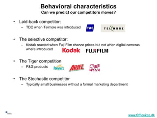 Behavioral characteristics
                    Can we predict our competitors moves?

     • Laid-back competitor:
        – TDC when Telmore was introduced


     • The selective competitor:
        – Kodak reacted when Fuji Film chance prices but not when digital cameras
          where introduced


     • The Tiger competition
        – P&G products


     • The Stochastic competitor
        – Typically small businesses without a formal marketing department




40
                                                                             www.Office2go.dk
 