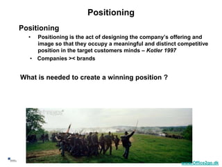 Positioning
    Positioning
      •  Positioning is the act of designing the company’s offering and
         image so that they occupy a meaningful and distinct competitive
         position in the target customers minds – Kotler 1997
       • Companies >< brands


    What is needed to create a winning position ?




5
                                                              www.Office2go.dk
 