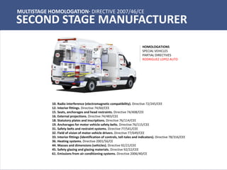 MULTISTAGE HOMOLOGATION· DIRECTIVE 2007/46/CE
SECOND STAGE MANUFACTURER
10. Radio interference (electromagnetic compatibility). Directive 72/245/CEE
12. Interior fittings. Directive 74/60/CEE
15. Seats, anchorages and head restraints. Directive 74/408/CEE
16. External projections. Directive 74/483/CEE
18. Statutory plates and inscriptions. Directive 76/114/CEE
19. Anchorages for motor vehicle safety belts. Directive 76/115/CEE
31. Safety belts and restraint systems. Directive 77/541/CEE
32. Field of vision of motor vehicle drivers. Directive 77/649/CEE
33. Interior fittings (identification of controls, tell-tales and indicators). Directive 78/316/CEE
36. Heating systems. Directive 2001/56/CE
44. Masses and dimensions (vehicles). Directive 92/21/CEE
45. Safety glazing and glazing materials. Directive 92/22/CEE
61. Emissions from air conditioning systems. Directive 2006/40/CE
HOMOLOGATIONS
SPECIAL VEHICLES
PARTIAL DIRECTIVES
RODRIGUEZ LOPEZ AUTO
 