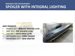 RESEARCH AND DEVELOPMENT
SPOILER WITH INTEGRAL LIGHTING
NEXT PROJECTS
• MARCH 2017: RENAULT MASTER L3 H2
• MAY 2017: FIAT DUCATO L3 H2
• JULY 2017: IVECO DAILY L2 H2
• SEPTEMBER 2017: FORD TRANSIT
• NOVEMBER 2017: NEW CRAFTER
 