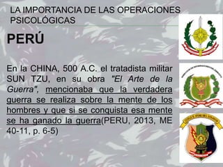 13
PERÚ
En la CHINA, 500 A.C. el tratadista militar
SUN TZU, en su obra "El Arte de la
Guerra", mencionaba que la verdadera
guerra se realiza sobre la mente de los
hombres y que si se conquista esa mente
se ha ganado la guerra(PERU, 2013, ME
40-11, p. 6-5)
LA IMPORTANCIA DE LAS OPERACIONES
PSICOLÓGICAS
 