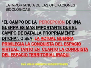 “EL CAMPO DE LA PERCEPCIÓN DE UNA
GUERRA ES MAS IMPORTANTE QUE EL
CAMPO DE BATALLA PROPRIAMENTE
DITCHA". O SEA, LA ACTUAL GUERRA
PRIVILEGIA LA CONQUISTA DEL ESPACIO
VIRTUAL, TANTO EN CUANTO LA CONQUISTA
DEL ESPACIO TERRITORIAL IRAQUI.
PAUL VIRILIO,URBANISTA E FILÓSOFO FRANCÊS
LA IMPORTANCIA DE LAS OPERACIONES
SICOLÓGICAS
 