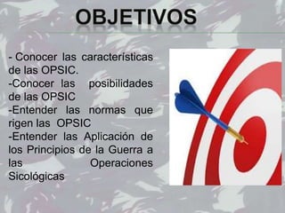 - Conocer las características
de las OPSIC.
-Conocer las posibilidades
de las OPSIC
-Entender las normas que
rigen las OPSIC
-Entender las Aplicación de
los Principios de la Guerra a
las Operaciones
Sicológicas
 