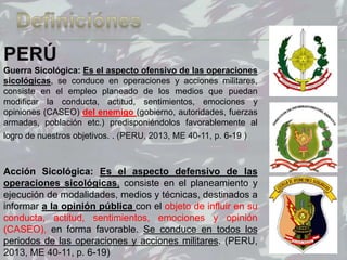 64
PERÚ
Guerra Sicológica: Es el aspecto ofensivo de las operaciones
sicológicas, se conduce en operaciones y acciones militares,
consiste en el empleo planeado de los medios que puedan
modificar la conducta, actitud, sentimientos, emociones y
opiniones (CASEO) del enemigo (gobierno, autoridades, fuerzas
armadas, población etc.) predisponiéndolos favorablemente al
logro de nuestros objetivos. . (PERU, 2013, ME 40-11, p. 6-19 )
Acción Sicológica: Es el aspecto defensivo de las
operaciones sicológicas, consiste en el planeamiento y
ejecución de modalidades, medios y técnicas, destinados a
informar a la opinión pública con el objeto de influir en su
conducta, actitud, sentimientos, emociones y opinión
(CASEO), en forma favorable. Se conduce en todos los
periodos de las operaciones y acciones militares. (PERU,
2013, ME 40-11, p. 6-19)
 