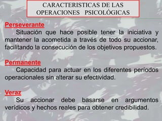 Perseverante
Situación que hace posible tener la iniciativa y
mantener la acometida a través de todo su accionar,
facilitando la consecución de los objetivos propuestos.
Permanente
Capacidad para actuar en los diferentes períodos
operacionales sin alterar su efectividad.
Veraz
Su accionar debe basarse en argumentos
verídicos y hechos reales para obtener credibilidad.
CARACTERISTICAS DE LAS
OPERACIONES PSICOLÓGICAS
 