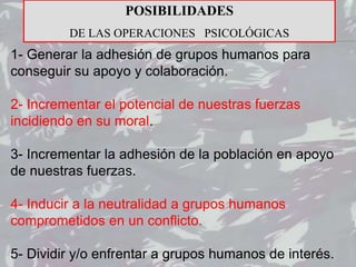 1- Generar la adhesión de grupos humanos para
conseguir su apoyo y colaboración.
2- Incrementar el potencial de nuestras fuerzas
incidiendo en su moral.
3- Incrementar la adhesión de la población en apoyo
de nuestras fuerzas.
4- Inducir a la neutralidad a grupos humanos
comprometidos en un conflicto.
5- Dividir y/o enfrentar a grupos humanos de interés.
POSIBILIDADES
DE LAS OPERACIONES PSICOLÓGICAS
 