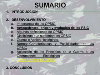 92
1. INTRODUCCIÓN
2. DESENVOLVIMIENTO
a. Importancia de las OPSIC,
b. Antecedentes, origen y evolución de las PSIC
c. Algunas definiciones de OPSIC
d. Disciplinas que sustentan las OPSIC
e. Guerra e Acción sicológicas.
f. Normas,Características y Posibilidades de las
OPSIC
g. Aplicación de los Principios de la Guerra a las
Operaciones Sicológicas
h. Como funciona las OPSIC
3. CONCLUSIÓN
 