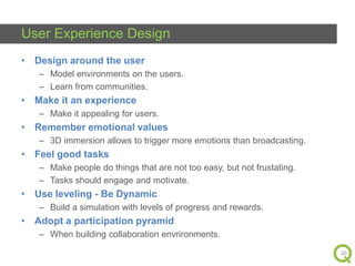 User Experience Design
• Design around the user
– Model environments on the users.
– Learn from communities.

• Make it an experience
– Make it appealing for users.

• Remember emotional values
– 3D immersion allows to trigger more emotions than broadcasting.

• Feel good tasks
– Make people do things that are not too easy, but not frustating.
– Tasks should engage and motivate.

• Use leveling - Be Dynamic
– Build a simulation with levels of progress and rewards.

• Adopt a participation pyramid
– When building collaboration envrironments.
20

 