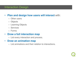 Interaction Design
• Plan and design how users will interact with:
–
–
–
–
–

Other users
Objects
Learning Objects
Services
Forms

• Draw a full interaction map
– List every interaction and process.

• Draw an animation map
– List animations and their relation to interactions.

21

 