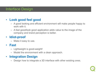 Interface Design
• Look good feel good
– A good looking and efficient environment will make people happy to
work with it.
– A feel good/look good application adds value to the image of the
company and brand perception is better.

• Idiot-proof
– Make it easy to use.

• Fast
– Lightweight is good-weight!
– Model the environment with a clean approach.

• Integration Design
– Design how to integrate a 3D interface with other existing ones.

22

 