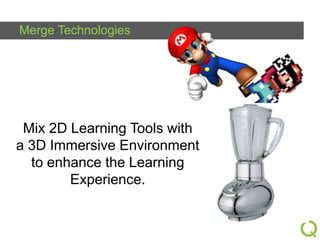 Merge Technologies

Mix 2D Learning Tools with
a 3D Immersive Environment
to enhance the Learning
Experience.

 